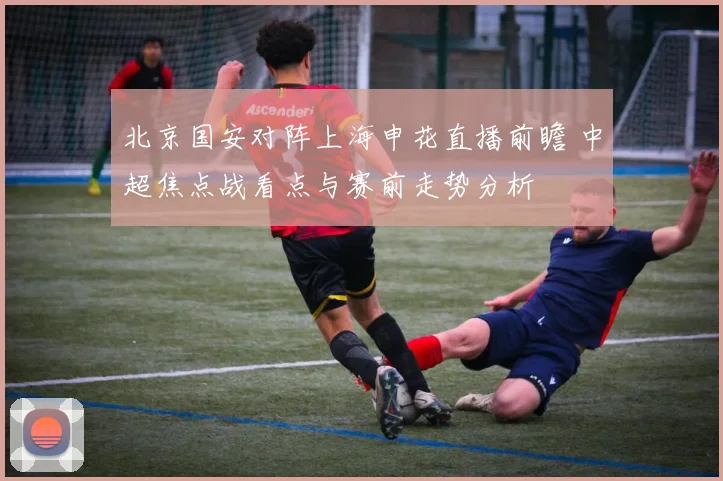 北京国安对阵上海申花直播前瞻 中超焦点战看点与赛前走势分析