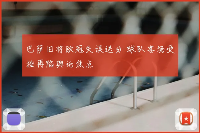 巴萨旧将欧冠失误送分 球队客场受挫再陷舆论焦点