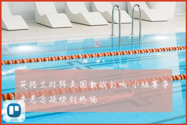 英格兰对阵美国激战打响 小组赛争夺悬念延续到终场