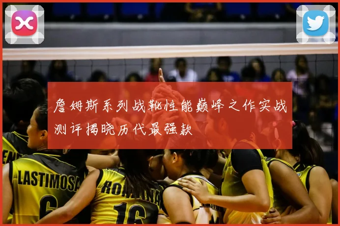 詹姆斯系列战靴性能巅峰之作实战测评揭晓历代最强款
