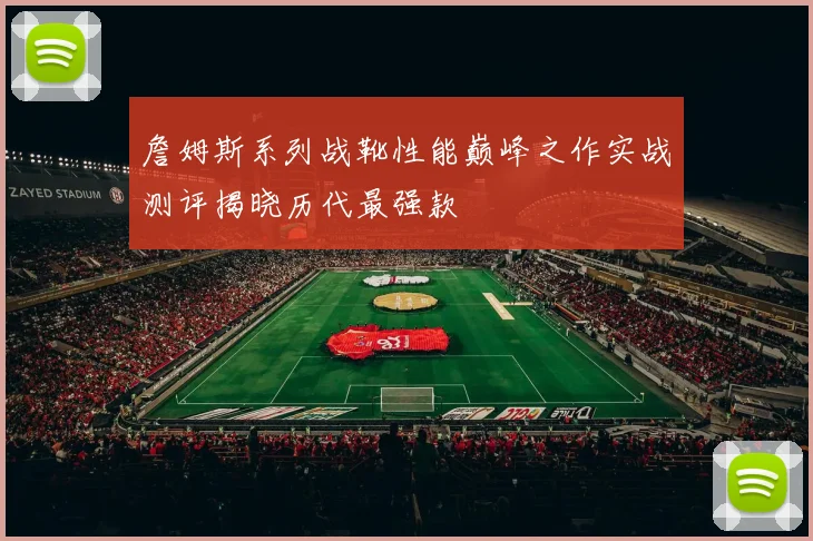 詹姆斯系列战靴性能巅峰之作实战测评揭晓历代最强款