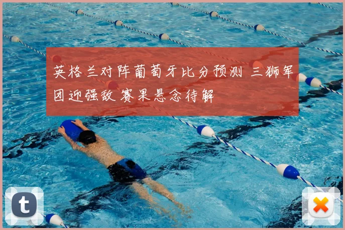 英格兰对阵葡萄牙比分预测 三狮军团迎强敌 赛果悬念待解