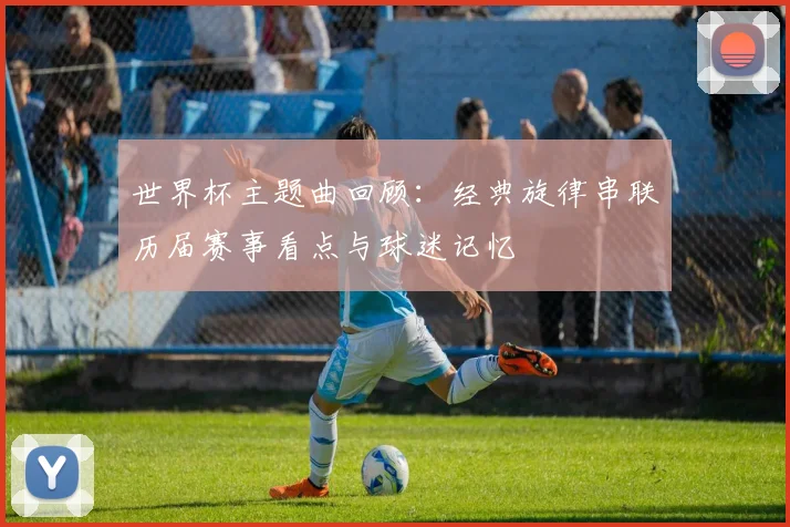 世界杯主题曲回顾：经典旋律串联历届赛事看点与球迷记忆