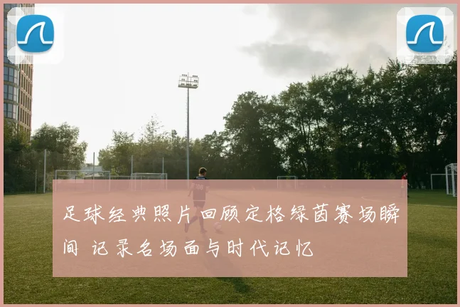 足球经典照片回顾定格绿茵赛场瞬间 记录名场面与时代记忆
