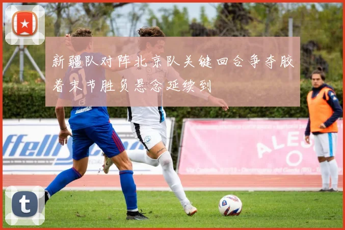 新疆队对阵北京队关键回合争夺胶着末节胜负悬念延续到