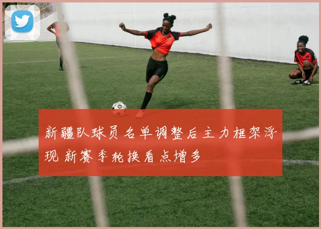 新疆队球员名单调整后主力框架浮现 新赛季轮换看点增多