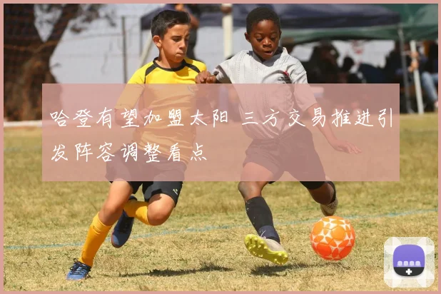 哈登有望加盟太阳 三方交易推进引发阵容调整看点