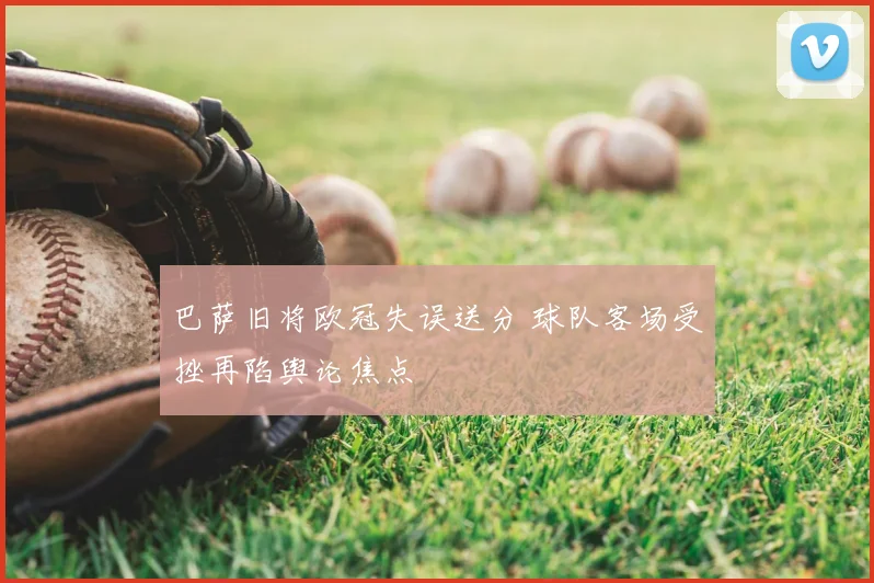 巴萨旧将欧冠失误送分 球队客场受挫再陷舆论焦点