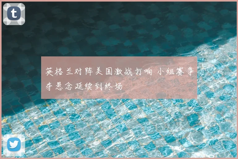 英格兰对阵美国激战打响 小组赛争夺悬念延续到终场