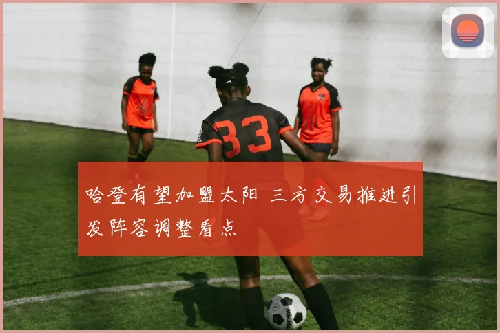 哈登有望加盟太阳 三方交易推进引发阵容调整看点