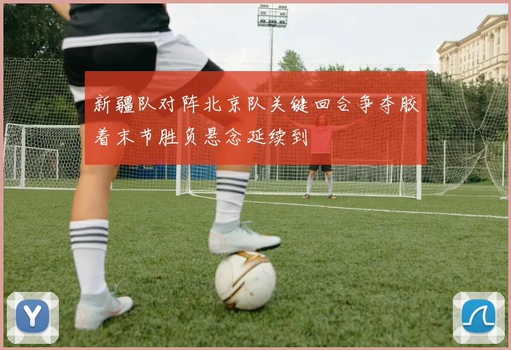 新疆队对阵北京队关键回合争夺胶着末节胜负悬念延续到