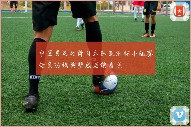 中国男足对阵日本队亚洲杯小组赛告负防线调整成后续看点
