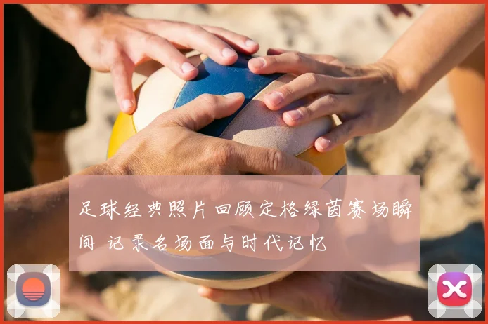足球经典照片回顾定格绿茵赛场瞬间 记录名场面与时代记忆