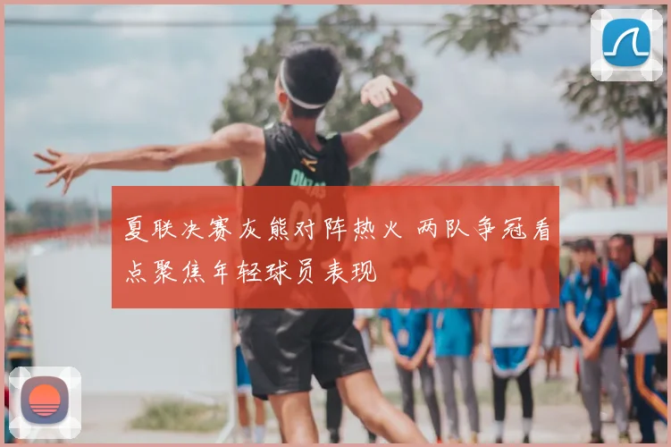 夏联决赛灰熊对阵热火 两队争冠看点聚焦年轻球员表现
