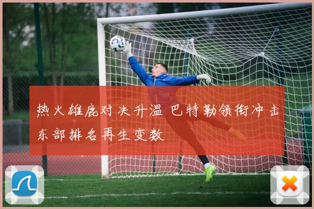 热火雄鹿对决升温 巴特勒领衔冲击东部排名再生变数