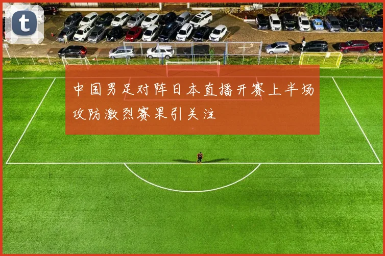 中国男足对阵日本直播开赛上半场攻防激烈赛果引关注
